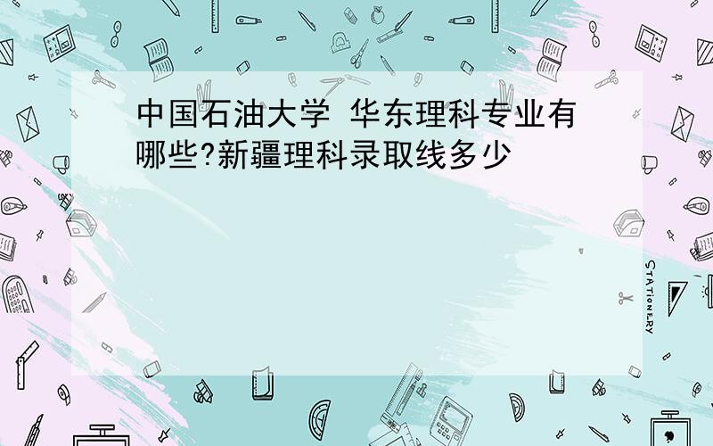 中国石油大学 华东理科专业有哪些?新疆理科录取线多少