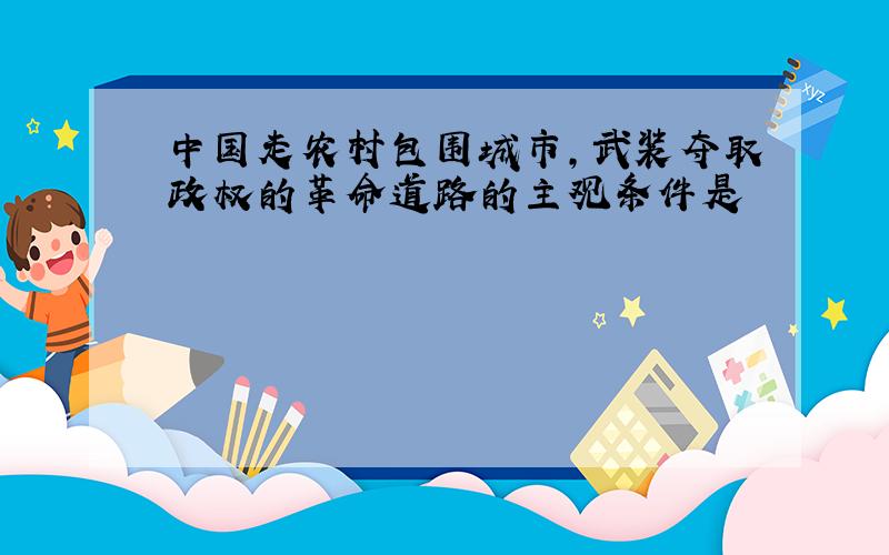 中国走农村包围城市,武装夺取政权的革命道路的主观条件是