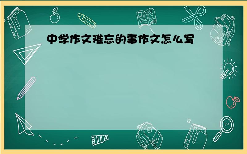 中学作文难忘的事作文怎么写