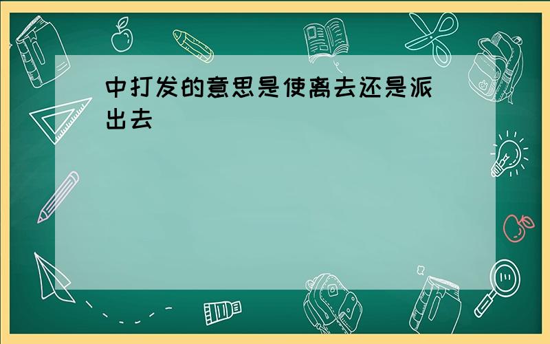 中打发的意思是使离去还是派(出去)