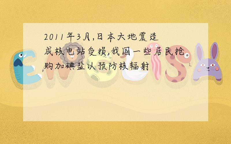 2011年3月,日本大地震造成核电站受损,我国一些居民抢购加碘盐以预防核辐射