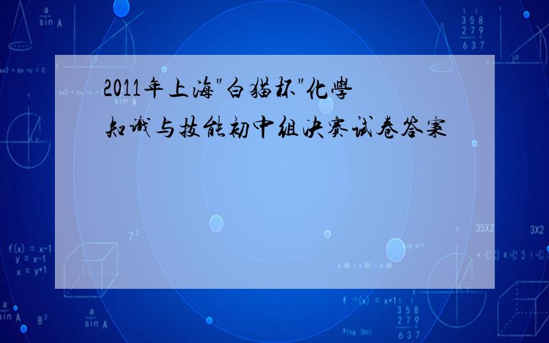 2011年上海"白猫杯"化学知识与技能初中组决赛试卷答案