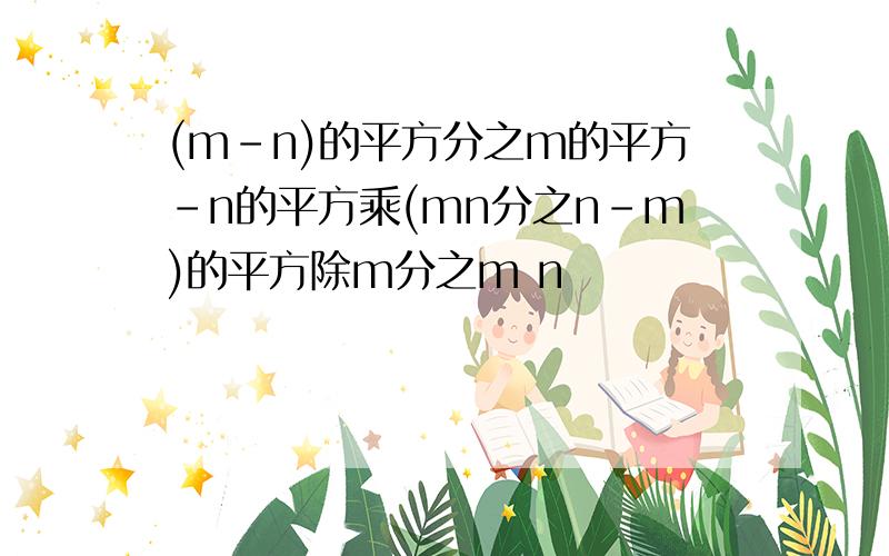 (m-n)的平方分之m的平方-n的平方乘(mn分之n-m)的平方除m分之m n