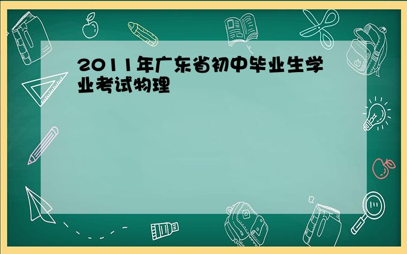 2011年广东省初中毕业生学业考试物理