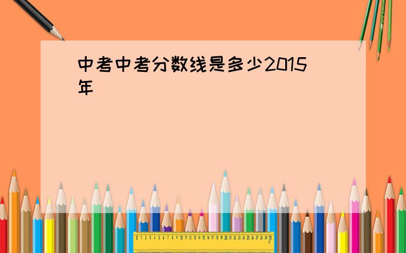 中考中考分数线是多少2015年