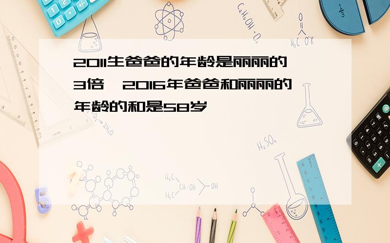 2011生爸爸的年龄是丽丽的3倍,2016年爸爸和丽丽的年龄的和是58岁