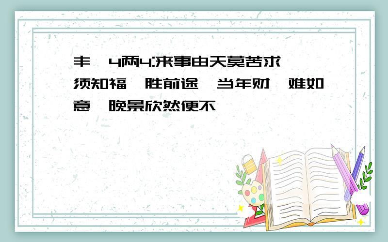 丰亨4两4:来事由天莫苦求,须知福禄胜前途,当年财帛难如意,晚景欣然便不