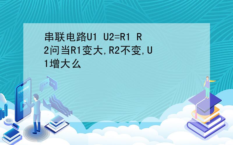 串联电路U1 U2=R1 R2问当R1变大,R2不变,U1增大么