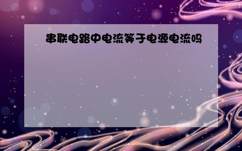 串联电路中电流等于电源电流吗