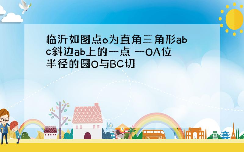 临沂如图点o为直角三角形abc斜边ab上的一点 一OA位半径的圆O与BC切