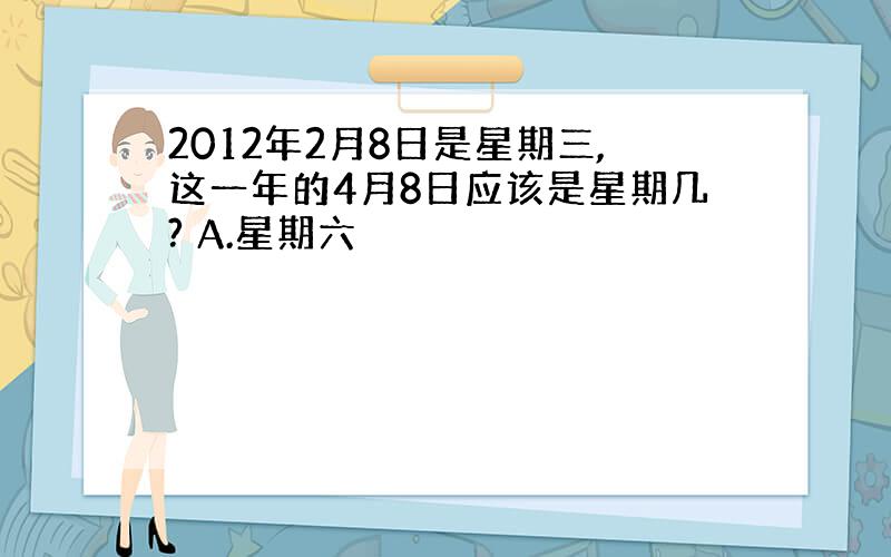 2012年2月8日是星期三,这一年的4月8日应该是星期几? A.星期六