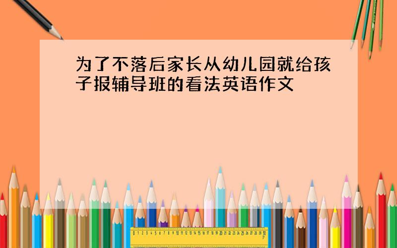 为了不落后家长从幼儿园就给孩子报辅导班的看法英语作文