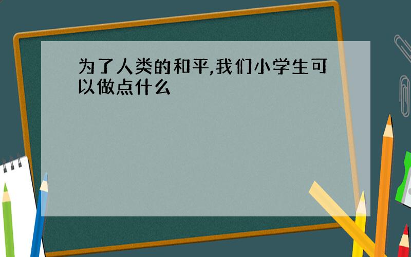 为了人类的和平,我们小学生可以做点什么