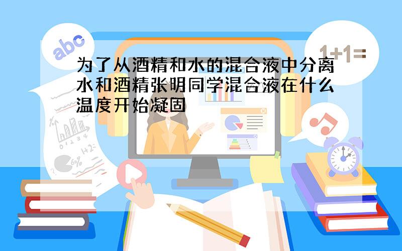 为了从酒精和水的混合液中分离水和酒精张明同学混合液在什么温度开始凝固