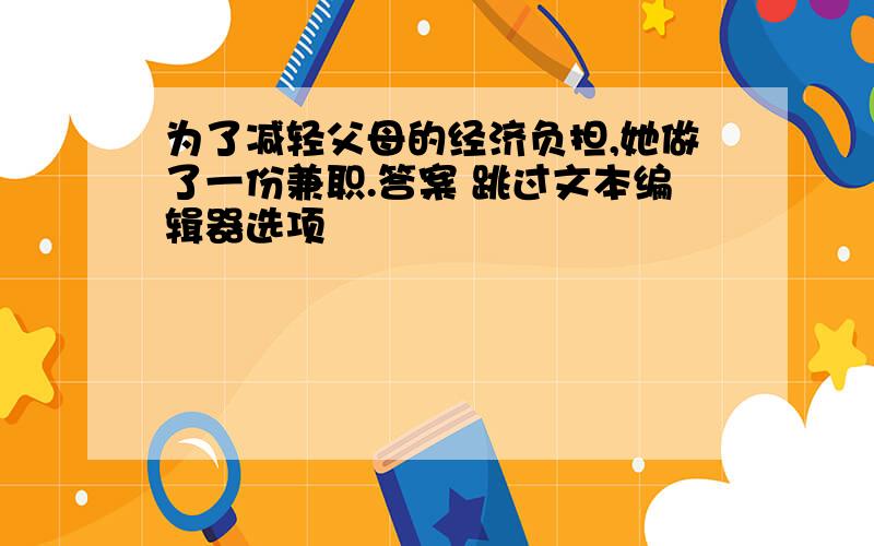 为了减轻父母的经济负担,她做了一份兼职.答案 跳过文本编辑器选项