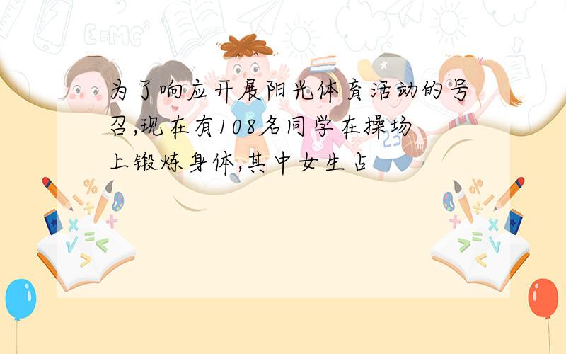 为了响应开展阳光体育活动的号召,现在有108名同学在操场上锻炼身体,其中女生占