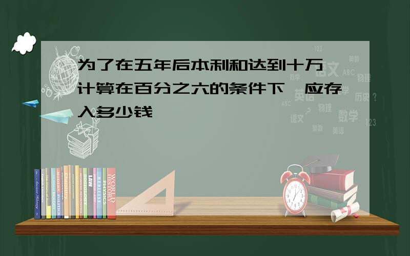 为了在五年后本利和达到十万,计算在百分之六的条件下,应存入多少钱