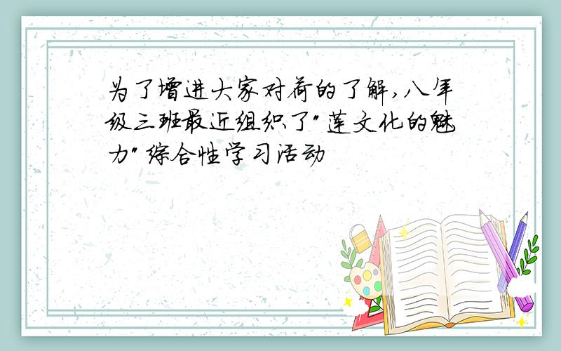 为了增进大家对荷的了解,八年级三班最近组织了"莲文化的魅力"综合性学习活动