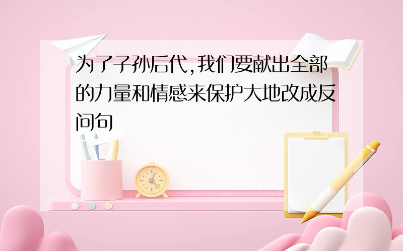 为了子孙后代,我们要献出全部的力量和情感来保护大地改成反问句