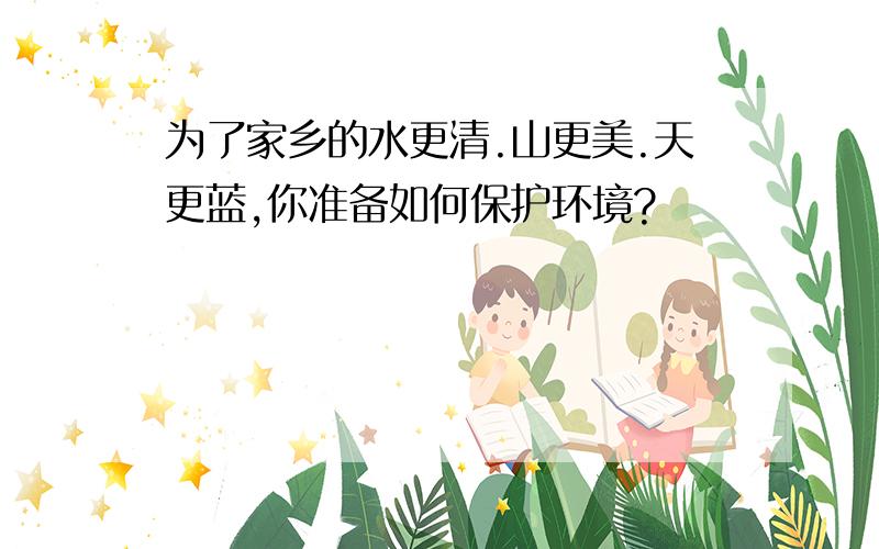 为了家乡的水更清.山更美.天更蓝,你准备如何保护环境?