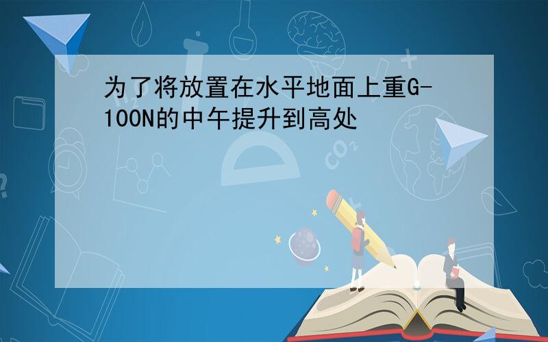 为了将放置在水平地面上重G-100N的中午提升到高处