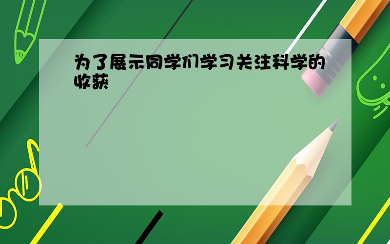 为了展示同学们学习关注科学的收获