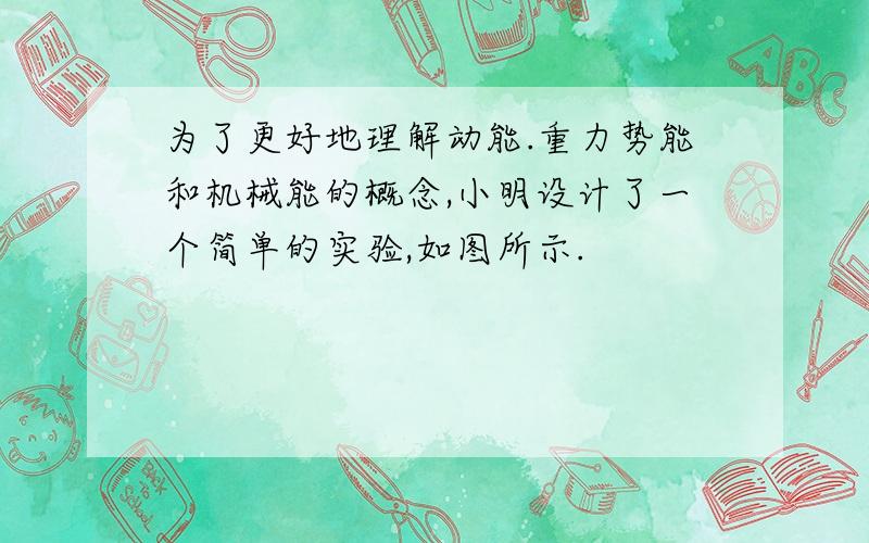 为了更好地理解动能.重力势能和机械能的概念,小明设计了一个简单的实验,如图所示.