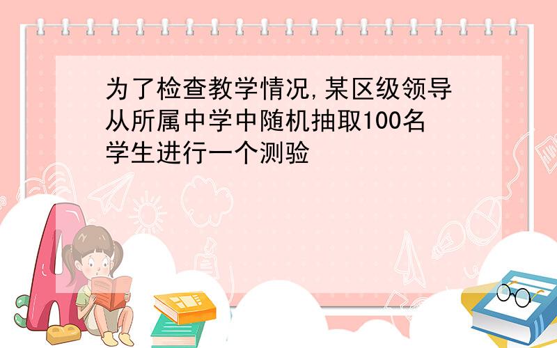 为了检查教学情况,某区级领导从所属中学中随机抽取100名学生进行一个测验