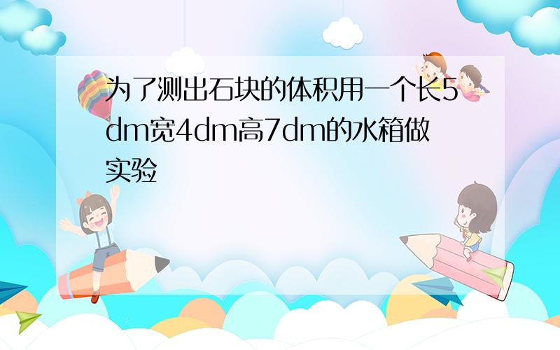 为了测出石块的体积用一个长5dm宽4dm高7dm的水箱做实验