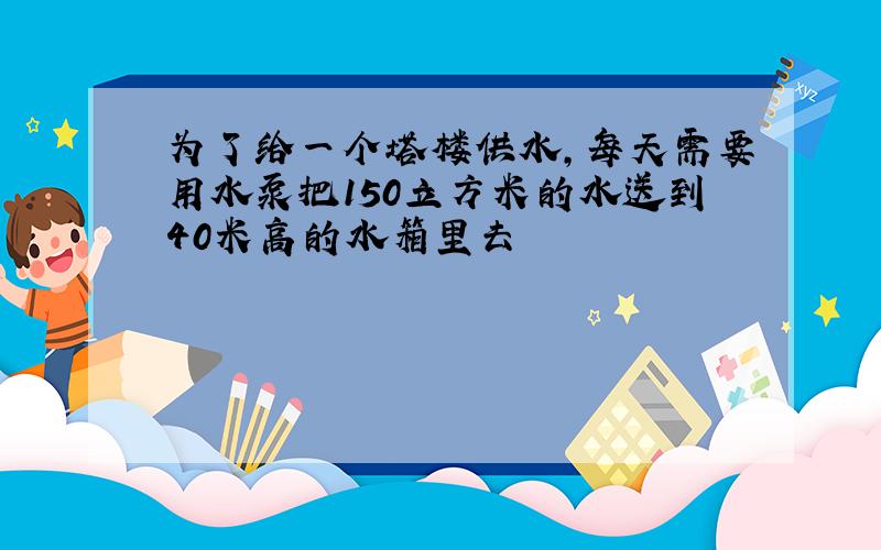 为了给一个塔楼供水,每天需要用水泵把150立方米的水送到40米高的水箱里去