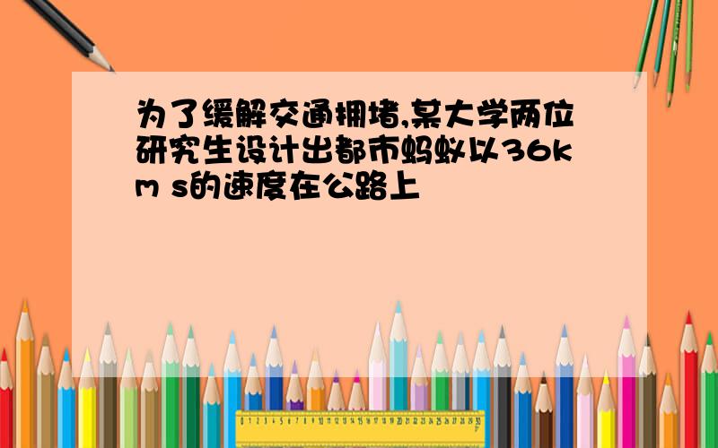 为了缓解交通拥堵,某大学两位研究生设计出都市蚂蚁以36km s的速度在公路上