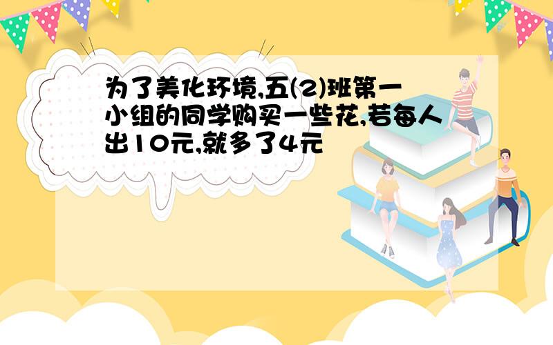 为了美化环境,五(2)班第一小组的同学购买一些花,若每人出10元,就多了4元