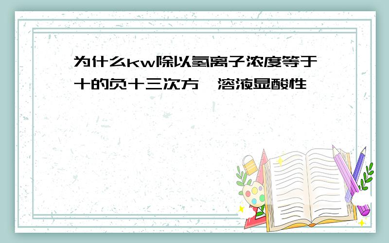 为什么kw除以氢离子浓度等于十的负十三次方,溶液显酸性