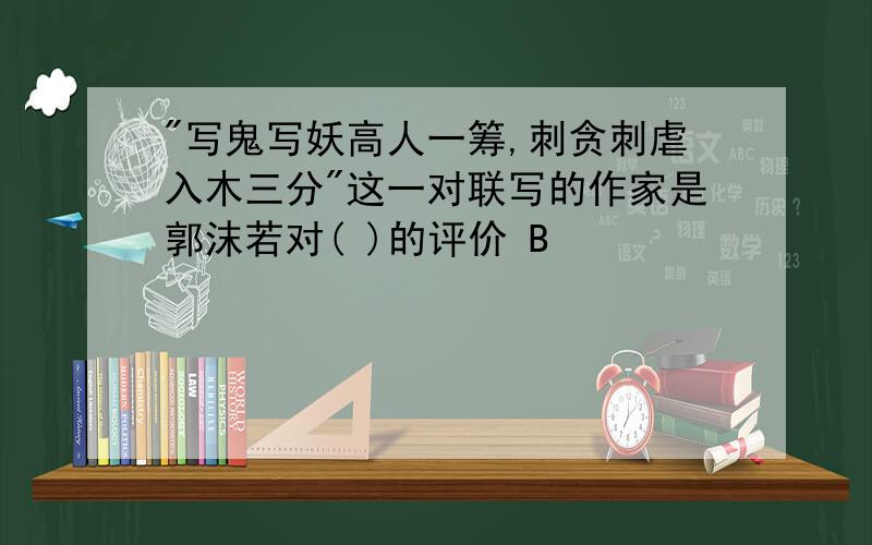 "写鬼写妖高人一筹,刺贪刺虐入木三分"这一对联写的作家是郭沫若对( )的评价 B