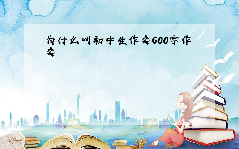 为什么叫初中生作文600字作文