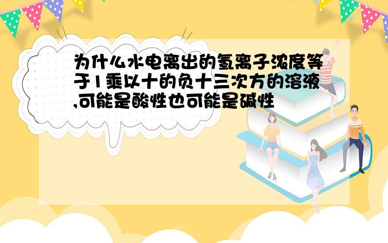 为什么水电离出的氢离子浓度等于1乘以十的负十三次方的溶液,可能是酸性也可能是碱性