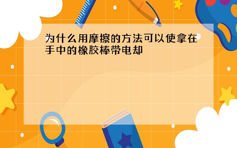 为什么用摩擦的方法可以使拿在手中的橡胶棒带电却