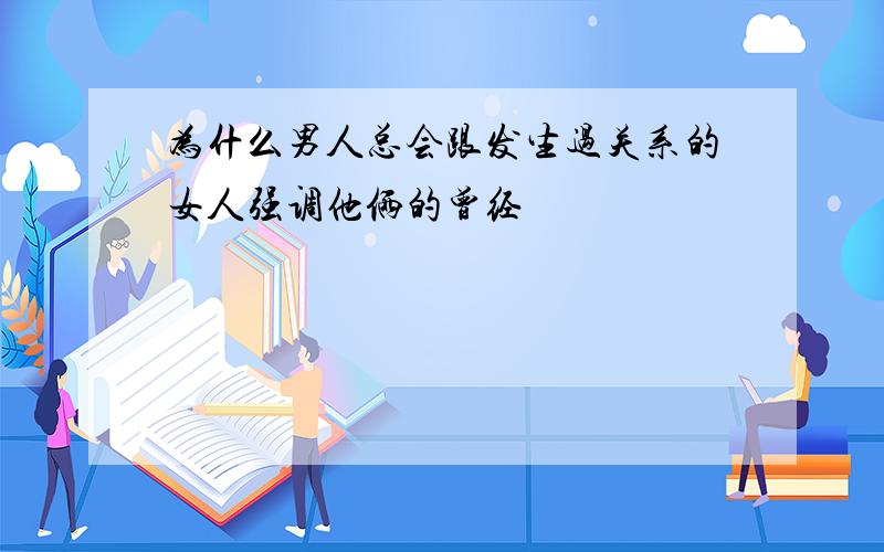 为什么男人总会跟发生过关系的女人强调他俩的曾经