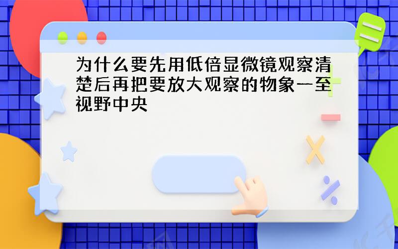 为什么要先用低倍显微镜观察清楚后再把要放大观察的物象一至视野中央