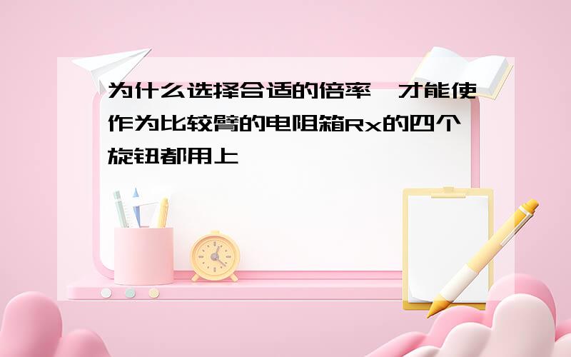 为什么选择合适的倍率,才能使作为比较臂的电阻箱Rx的四个旋钮都用上