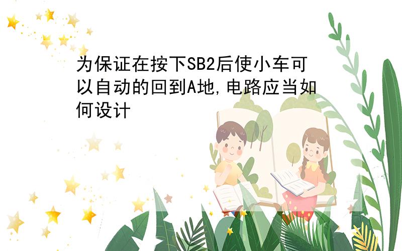 为保证在按下SB2后使小车可以自动的回到A地,电路应当如何设计