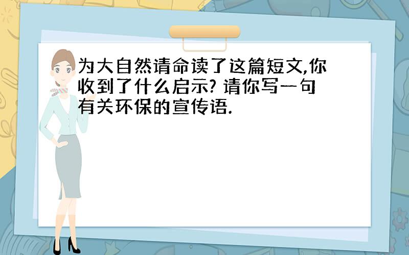 为大自然请命读了这篇短文,你收到了什么启示? 请你写一句有关环保的宣传语.