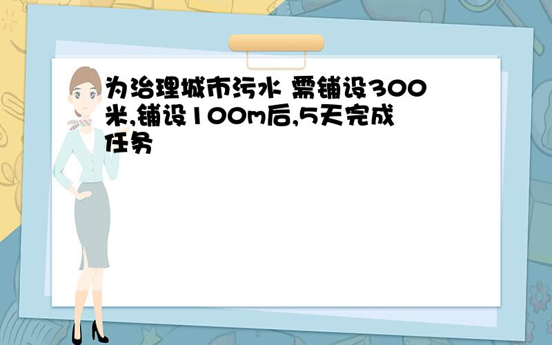 为治理城市污水 需铺设300米,铺设100m后,5天完成任务