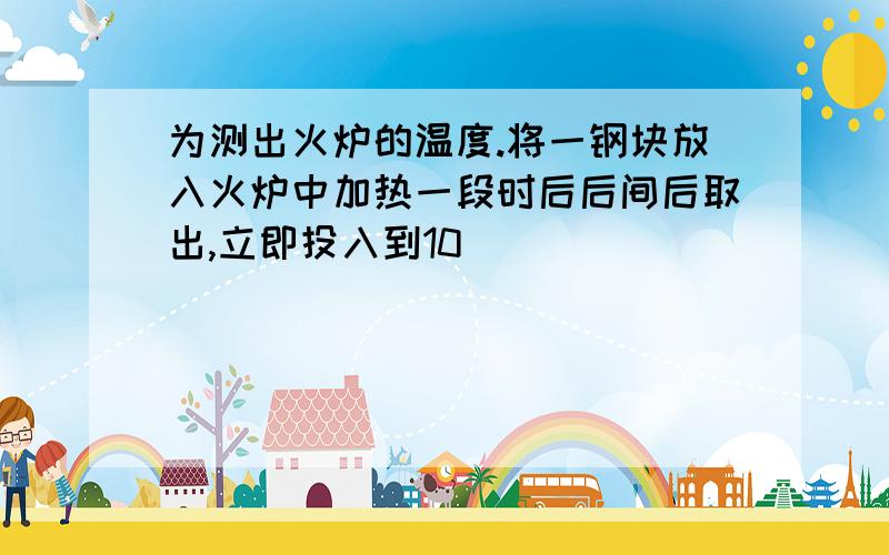 为测出火炉的温度.将一钢块放入火炉中加热一段时后后间后取出,立即投入到10