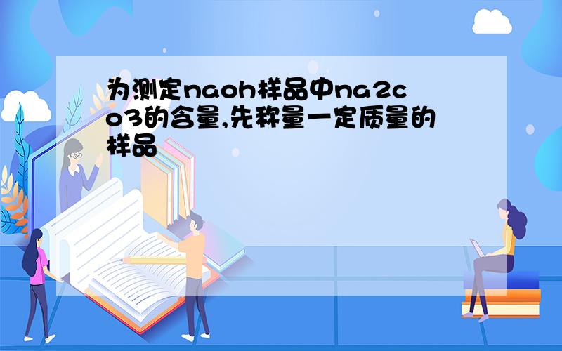 为测定naoh样品中na2co3的含量,先称量一定质量的样品