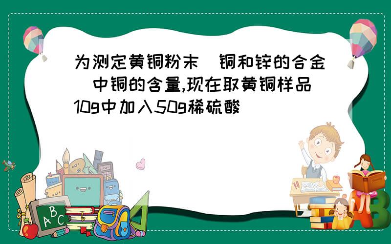 为测定黄铜粉末(铜和锌的合金)中铜的含量,现在取黄铜样品10g中加入50g稀硫酸