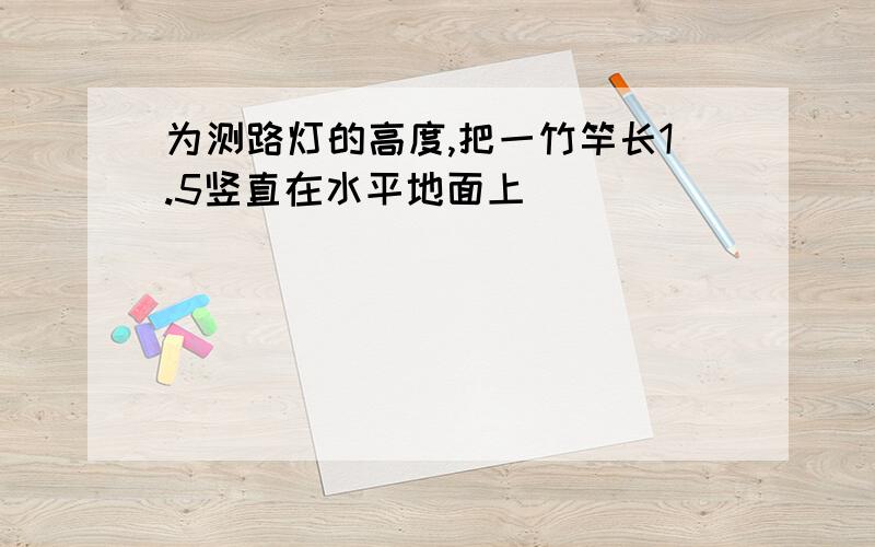 为测路灯的高度,把一竹竿长1.5竖直在水平地面上