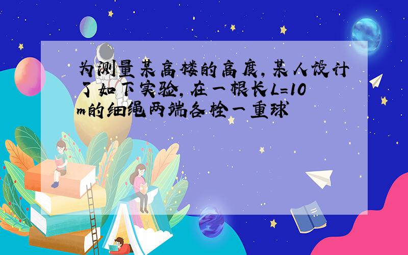 为测量某高楼的高度,某人设计了如下实验,在一根长L=10m的细绳两端各栓一重球