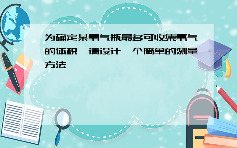 为确定某氧气瓶最多可收集氧气的体积,请设计一个简单的测量方法