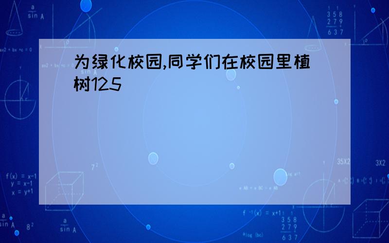 为绿化校园,同学们在校园里植树125